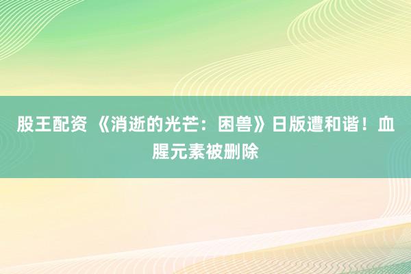 股王配资 《消逝的光芒：困兽》日版遭和谐！血腥元素被删除