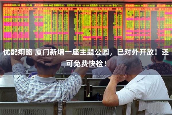 优配痢略 厦门新增一座主题公园，已对外开放！还可免费快检！