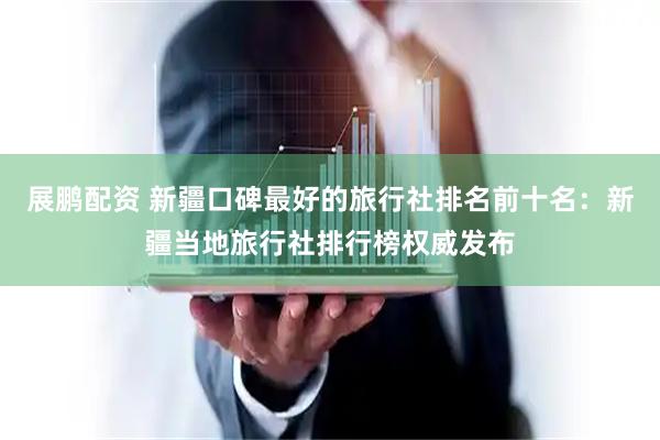 展鹏配资 新疆口碑最好的旅行社排名前十名：新疆当地旅行社排行榜权威发布