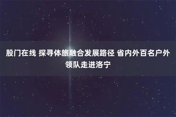 股门在线 探寻体旅融合发展路径 省内外百名户外领队走进洛宁