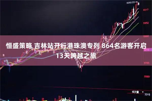 恒盛策略 吉林站开行港珠澳专列 864名游客开启13天跨越之旅
