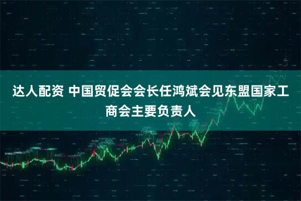 达人配资 中国贸促会会长任鸿斌会见东盟国家工商会主要负责人