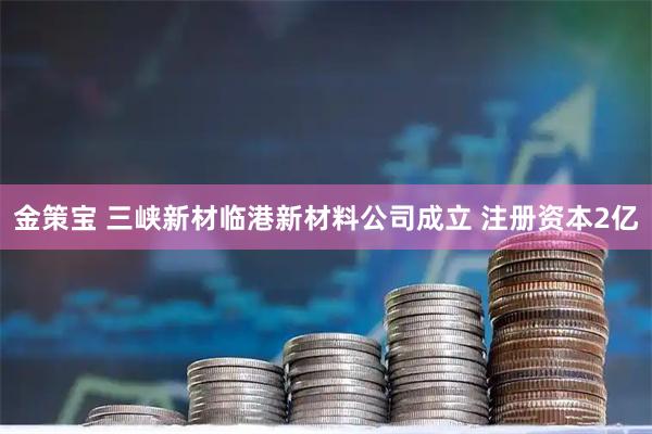 金策宝 三峡新材临港新材料公司成立 注册资本2亿