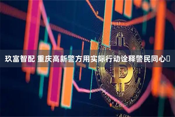 玖富智配 重庆高新警方用实际行动诠释警民同心​