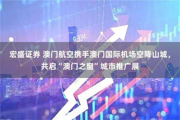 宏盛证券 澳门航空携手澳门国际机场空降山城，共启“澳门之窗”城市推广展