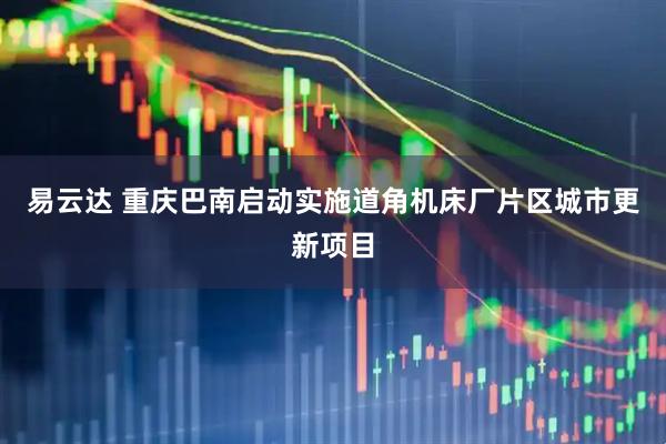 易云达 重庆巴南启动实施道角机床厂片区城市更新项目