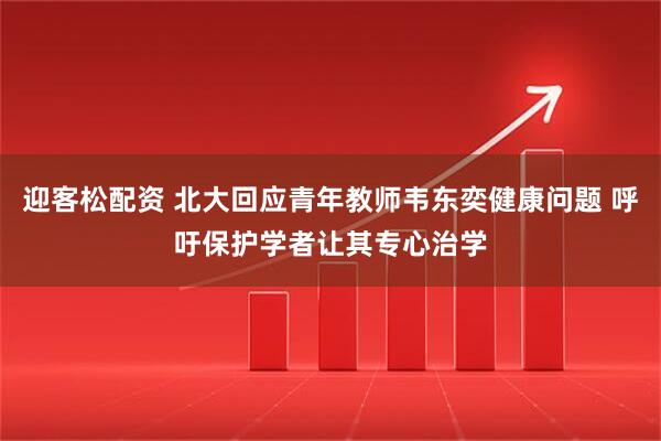 迎客松配资 北大回应青年教师韦东奕健康问题 呼吁保护学者让其专心治学