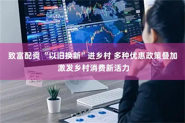 致富配资 “以旧换新”进乡村 多种优惠政策叠加 激发乡村消费新活力