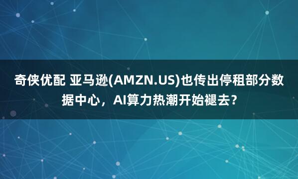 奇侠优配 亚马逊(AMZN.US)也传出停租部分数据中心，AI算力热潮开始褪去？