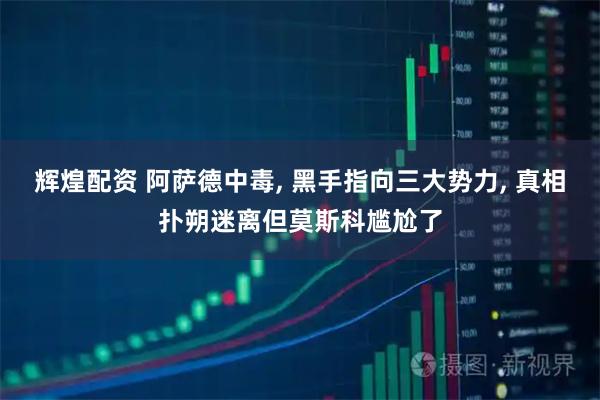辉煌配资 阿萨德中毒, 黑手指向三大势力, 真相扑朔迷离但莫斯科尴尬了