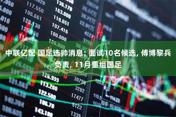 中联亿配 国足选帅消息: 面试10名候选, 傅博黎兵负责, 11月重组国足