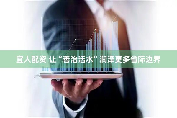 宜人配资 让“善治活水”润泽更多省际边界