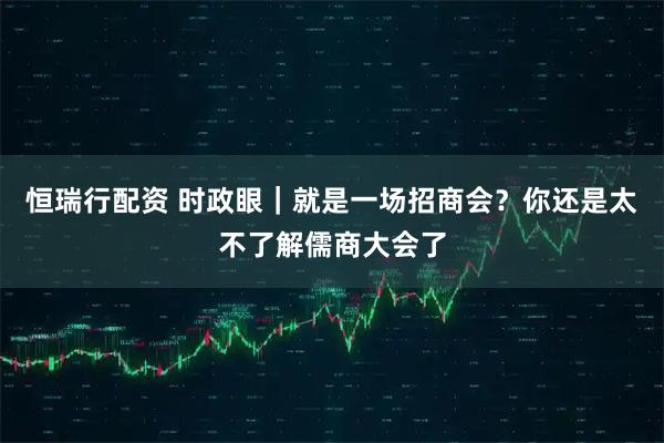 恒瑞行配资 时政眼｜就是一场招商会？你还是太不了解儒商大会了