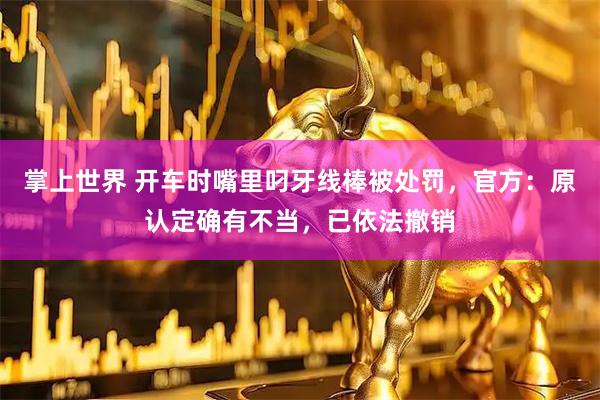 掌上世界 开车时嘴里叼牙线棒被处罚，官方：原认定确有不当，已依法撤销