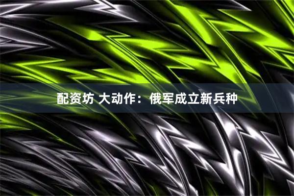 配资坊 大动作：俄军成立新兵种