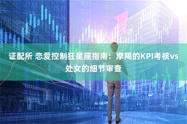 证配所 恋爱控制狂星座指南：摩羯的KPI考核vs处女的细节审查