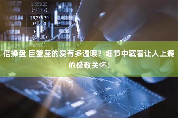 倍操盘 巨蟹座的爱有多温暖？细节中藏着让人上瘾的极致关怀！