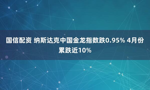 国信配资 纳斯达克中国金龙指数跌0.95% 4月份累跌近10%