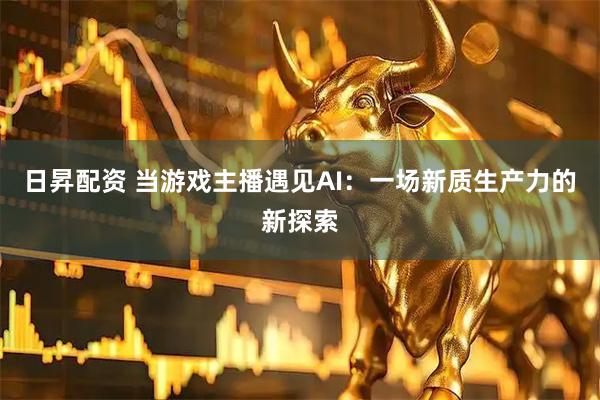 日昇配资 当游戏主播遇见AI：一场新质生产力的新探索