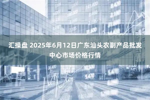 汇操盘 2025年6月12日广东汕头农副产品批发中心市场价格行情