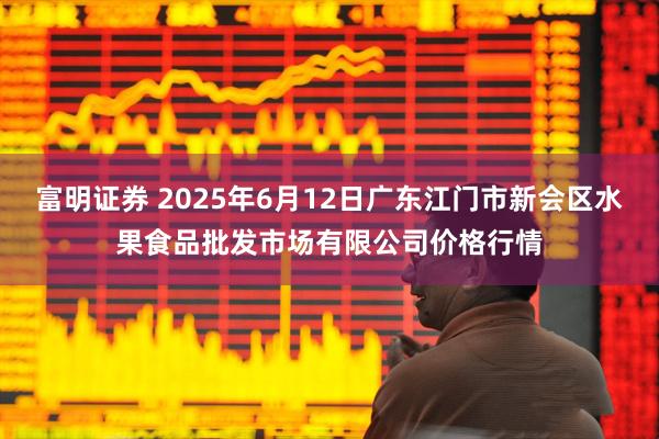 富明证券 2025年6月12日广东江门市新会区水果食品批发市场有限公司价格行情