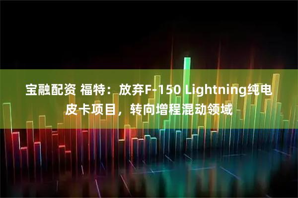宝融配资 福特：放弃F-150 Lightning纯电皮卡项目，转向增程混动领域