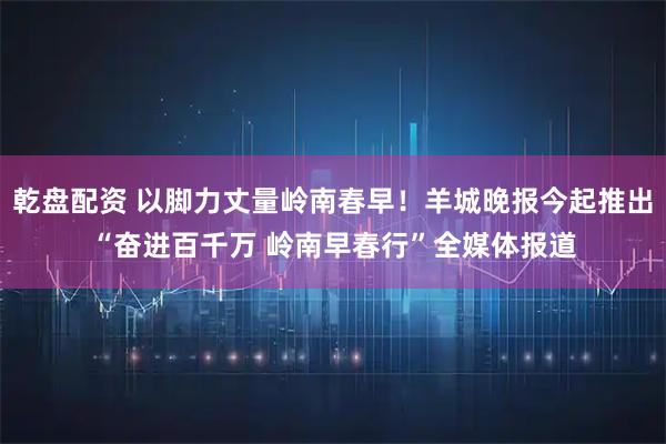 乾盘配资 以脚力丈量岭南春早！羊城晚报今起推出“奋进百千万 岭南早春行”全媒体报道