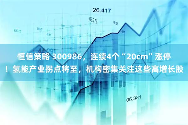 恒信策略 300986，连续4个“20cm”涨停！氢能产业拐点将至，机构密集关注这些高增长股