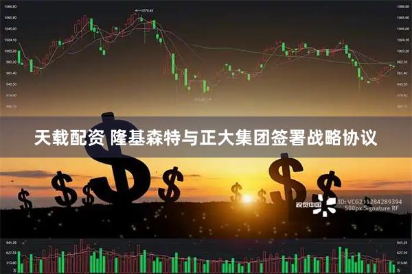 天载配资 隆基森特与正大集团签署战略协议