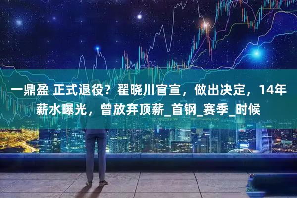 一鼎盈 正式退役？翟晓川官宣，做出决定，14年薪水曝光，曾放弃顶薪_首钢_赛季_时候