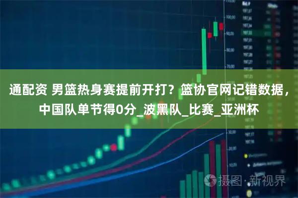 通配资 男篮热身赛提前开打？篮协官网记错数据，中国队单节得0分_波黑队_比赛_亚洲杯
