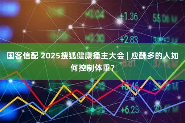 国客信配 2025搜狐健康播主大会 | 应酬多的人如何控制体重？
