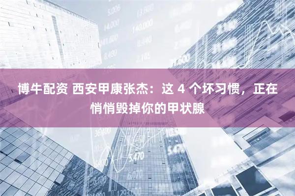 博牛配资 西安甲康张杰：这 4 个坏习惯，正在悄悄毁掉你的甲状腺