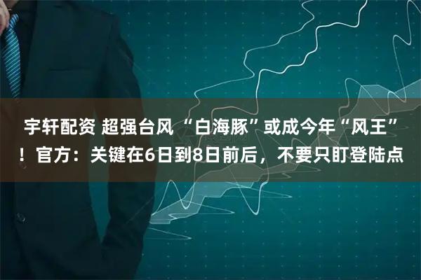 宇轩配资 超强台风 “白海豚”或成今年“风王”！官方：关键在6日到8日前后，不要只盯登陆点